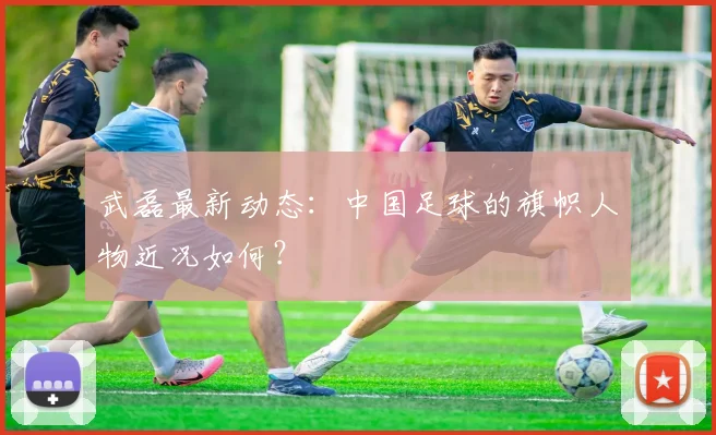 武磊最新动态：中国足球的旗帜人物近况如何？