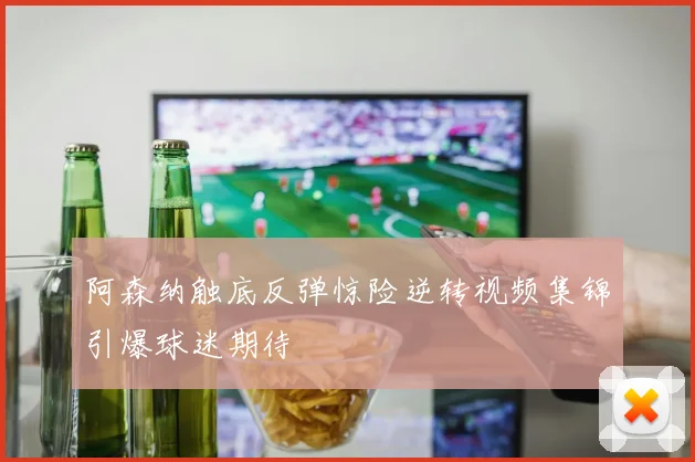 阿森纳触底反弹惊险逆转视频集锦引爆球迷期待