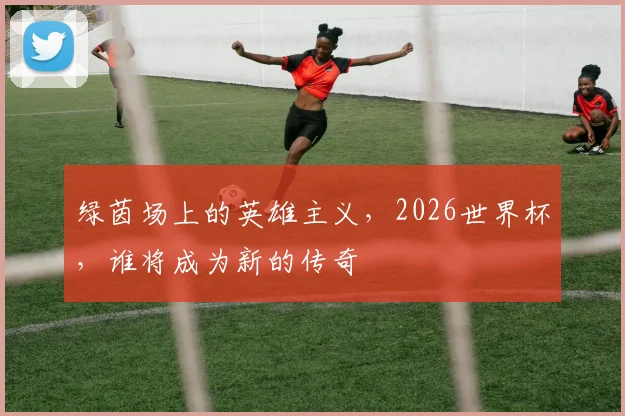 绿茵场上的英雄主义,2026世界杯,谁将成为新的传奇