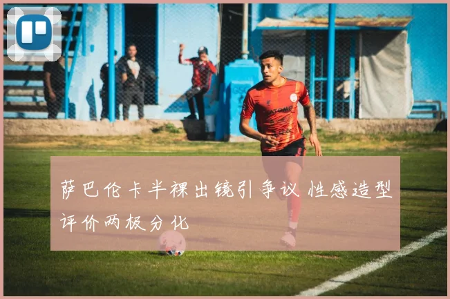 萨巴伦卡半裸出镜引争议 性感造型评价两极分化
