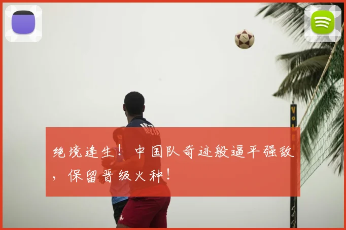 绝境逢生!中国队奇迹般逼平强敌,保留晋级火种!