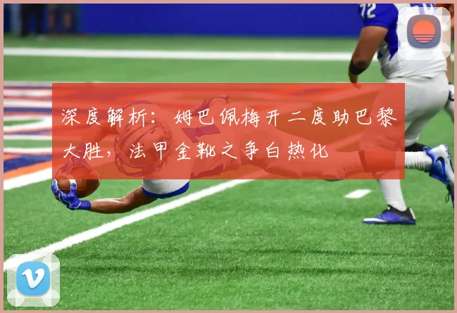 深度解析：姆巴佩梅开二度助巴黎大胜，法甲金靴之争白热化