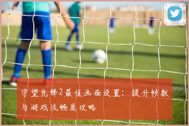 守望先锋2最佳画面设置：提升帧数与游戏流畅度攻略