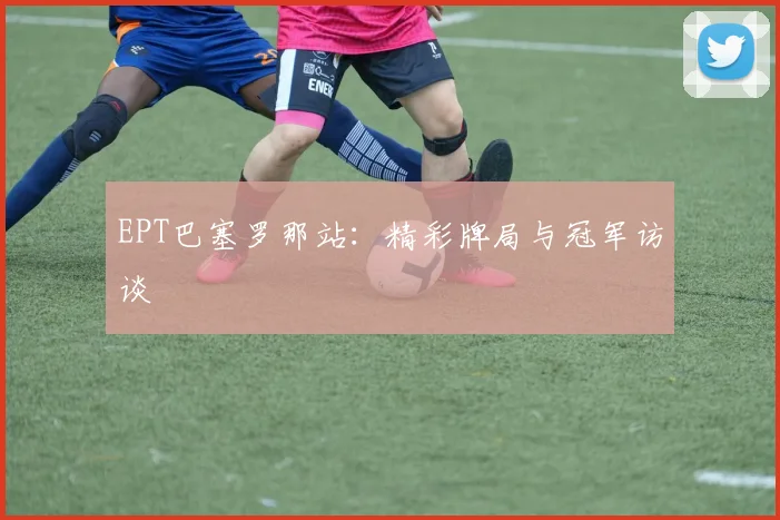 EPT巴塞罗那站：精彩牌局与冠军访谈