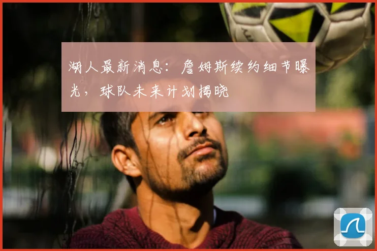 湖人最新消息：詹姆斯续约细节曝光，球队未来计划揭晓