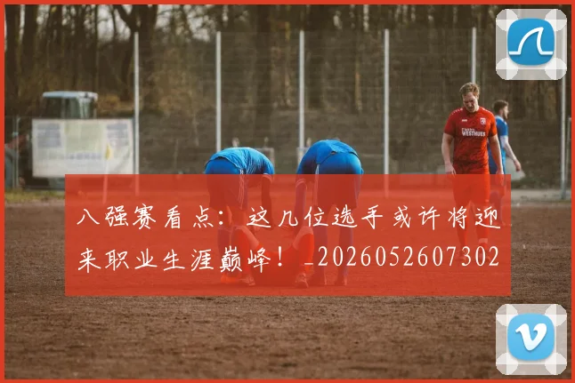 八强赛看点：这几位选手或许将迎来职业生涯巅峰！_20260526073027