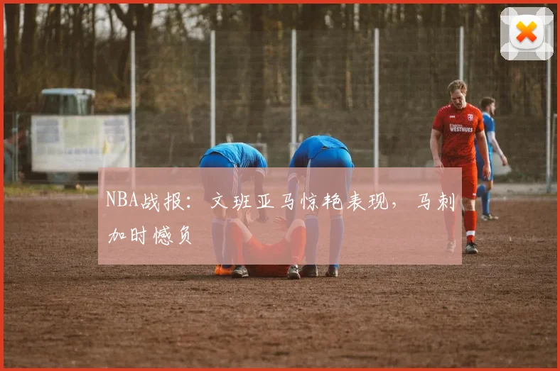 NBA战报：文班亚马惊艳表现，马刺加时憾负