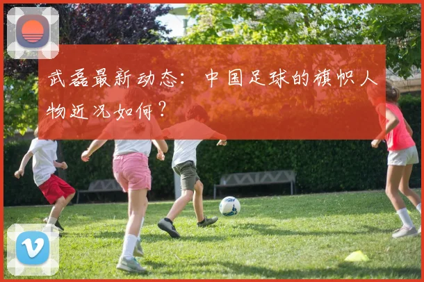 武磊最新动态：中国足球的旗帜人物近况如何？