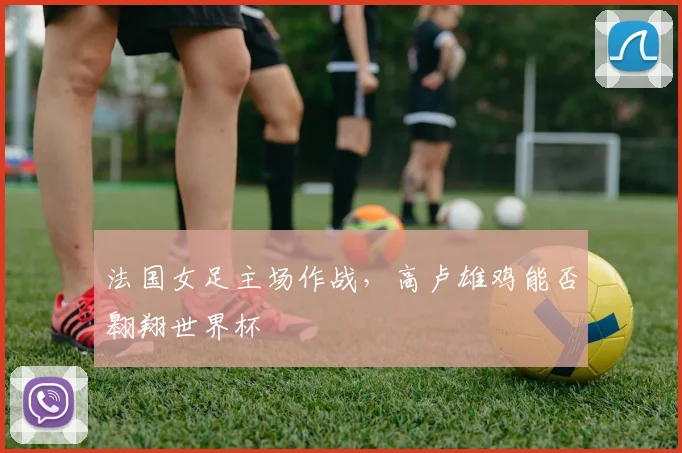 法国女足主场作战,高卢雄鸡能否翱翔世界杯