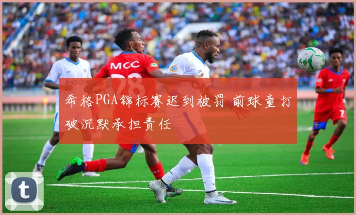 希格PGA锦标赛迟到被罚 前球童打破沉默承担责任
