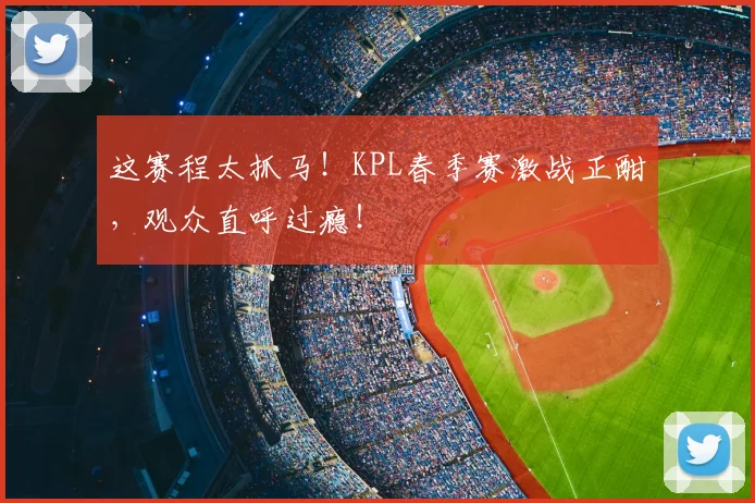 这赛程太抓马!KPL春季赛激战正酣,观众直呼过瘾!