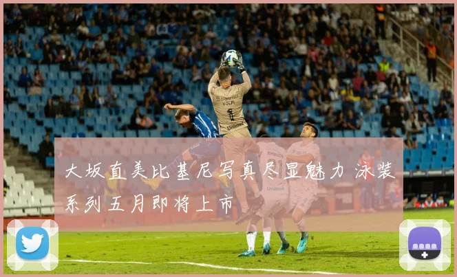 大坂直美比基尼写真尽显魅力 泳装系列五月即将上市
