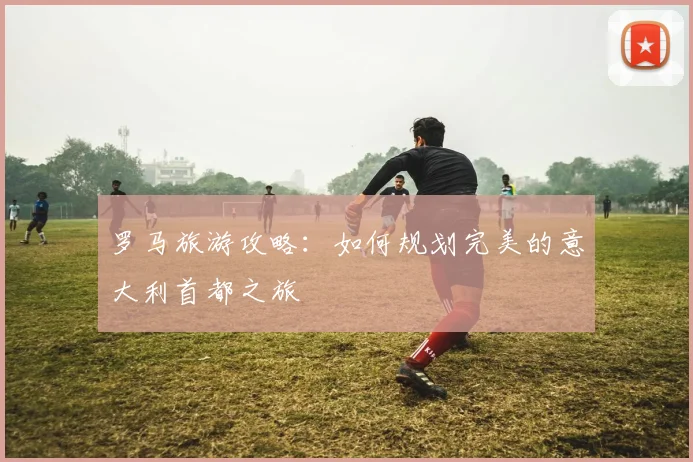 罗马旅游攻略：如何规划完美的意大利首都之旅