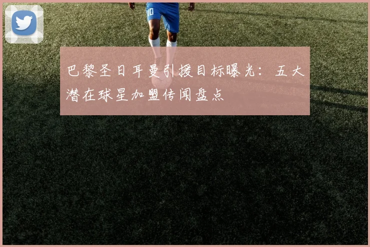 巴黎圣日耳曼引援目标曝光：五大潜在球星加盟传闻盘点