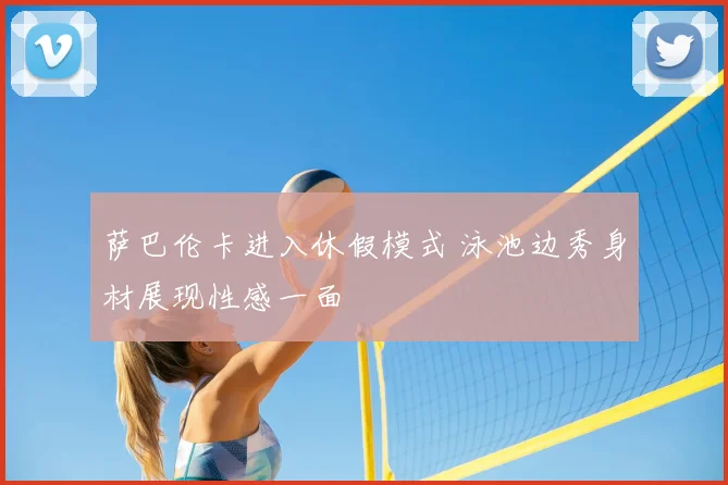 萨巴伦卡进入休假模式 泳池边秀身材展现性感一面