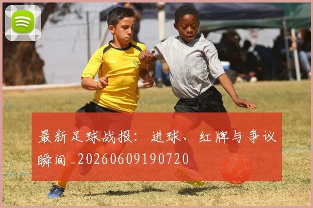 最新足球战报:进球、红牌与争议瞬间_20260609190720