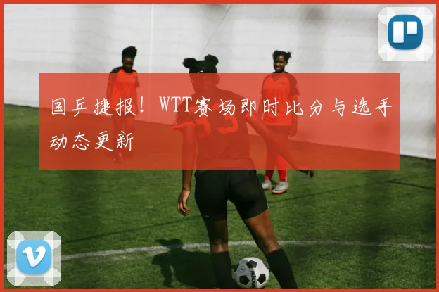 国乒捷报！WTT赛场即时比分与选手动态更新