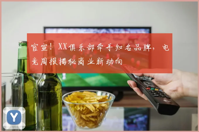 官宣！XX俱乐部牵手知名品牌，电竞周报揭秘商业新动向