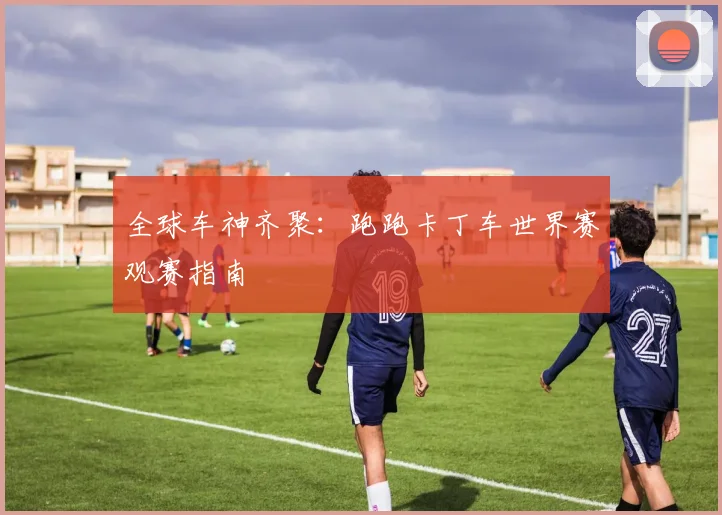 全球车神齐聚:跑跑卡丁车世界赛观赛指南