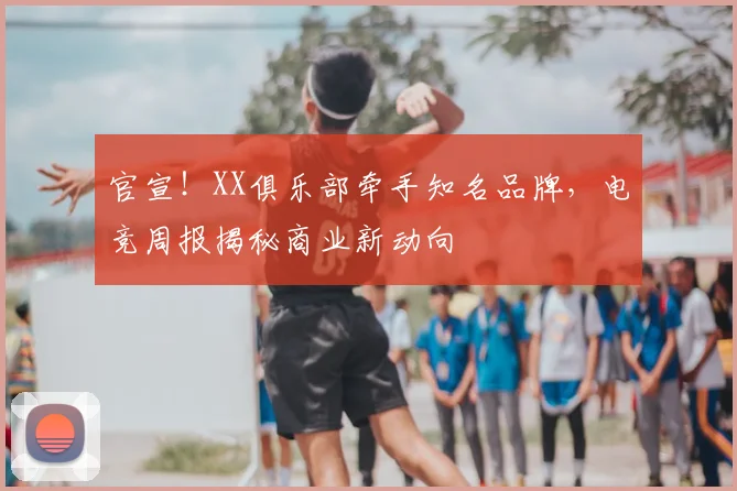 官宣！XX俱乐部牵手知名品牌，电竞周报揭秘商业新动向