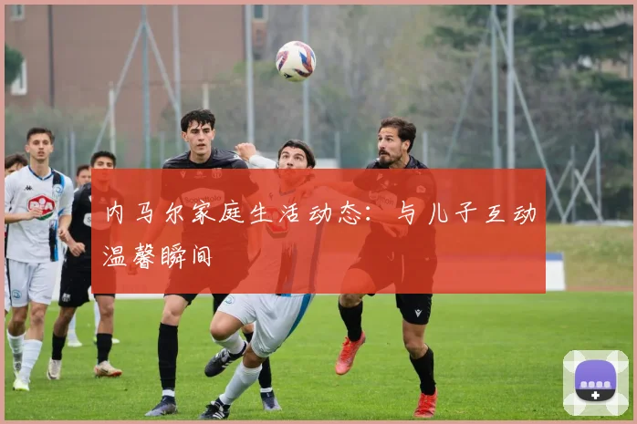 内马尔家庭生活动态:与儿子互动温馨瞬间