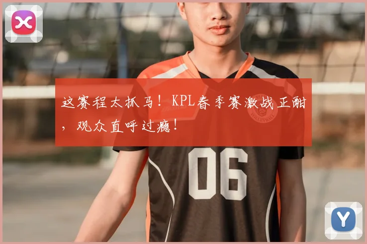 这赛程太抓马!KPL春季赛激战正酣,观众直呼过瘾!