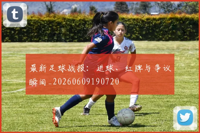 最新足球战报：进球、红牌与争议瞬间_20260609190720