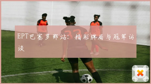 EPT巴塞罗那站：精彩牌局与冠军访谈