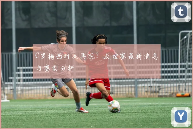 C罗梅西对决再现?友谊赛最新消息与赛前分析