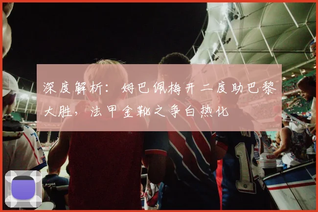 深度解析：姆巴佩梅开二度助巴黎大胜，法甲金靴之争白热化
