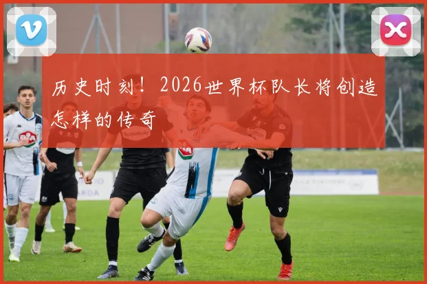 历史时刻！2026世界杯队长将创造怎样的传奇