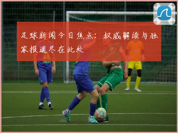 足球新闻今日焦点：权威解读与独家报道尽在此处