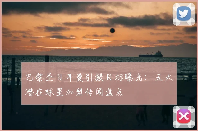 巴黎圣日耳曼引援目标曝光：五大潜在球星加盟传闻盘点