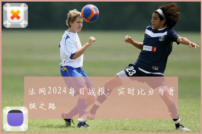 法网2024每日战报:实时比分与晋级之路