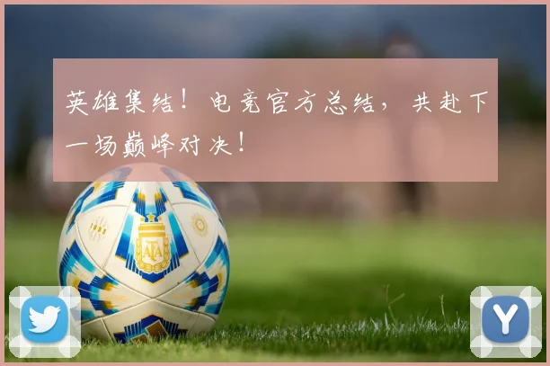 英雄集结！电竞官方总结，共赴下一场巅峰对决！