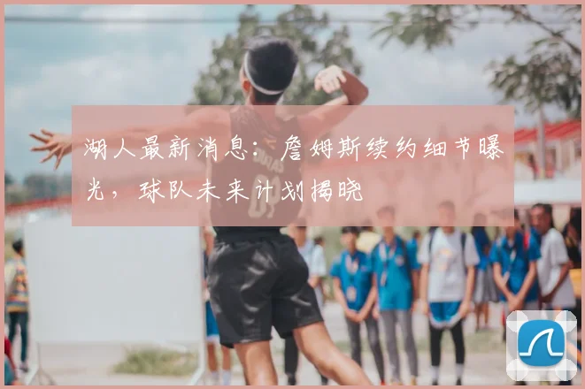 湖人最新消息:詹姆斯续约细节曝光,球队未来计划揭晓
