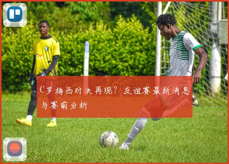 C罗梅西对决再现？友谊赛最新消息与赛前分析