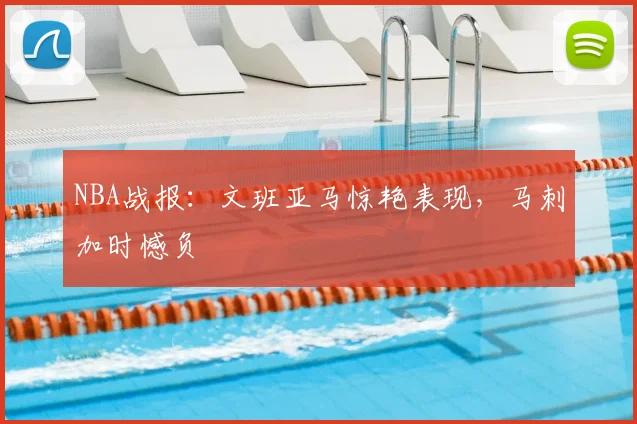 NBA战报：文班亚马惊艳表现，马刺加时憾负
